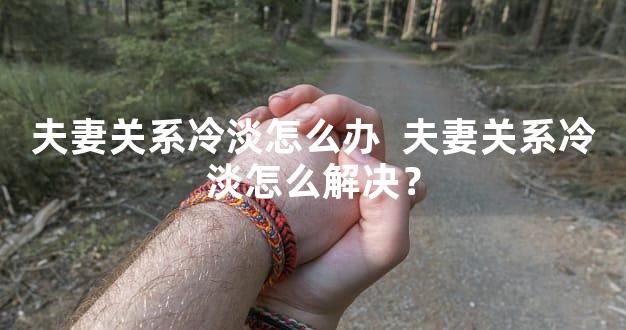 夫妻关系冷淡怎么办  夫妻关系冷淡怎么解决？